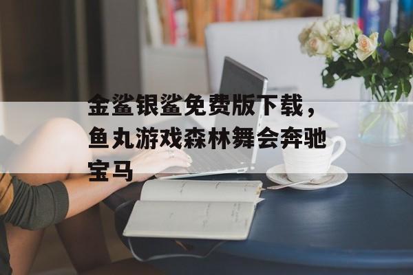 金鲨银鲨免费版下载，鱼丸游戏森林舞会奔驰宝马