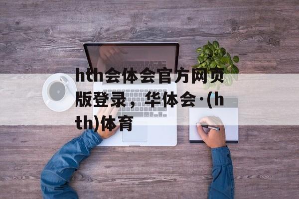 hth会体会官方网页版登录，华体会·(hth)体育