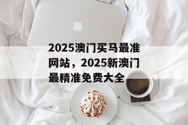 2025澳门买马最准网站，2025新澳门最精准免费大全